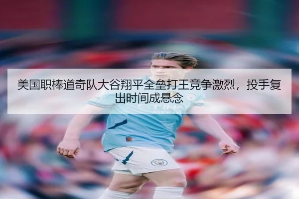 美国职棒道奇队大谷翔平全垒打王竞争激烈，投手复出时间成悬念