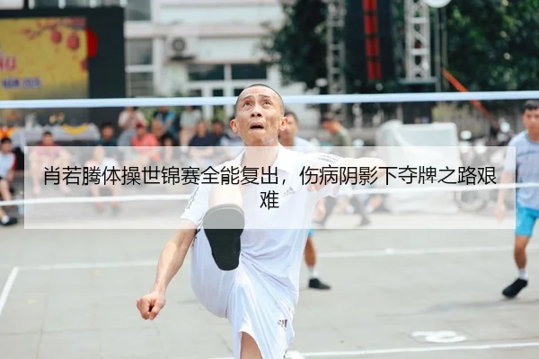 肖若腾体操世锦赛全能复出，伤病阴影下夺牌之路艰难