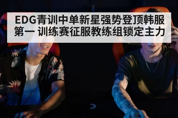 EDG青训中单新星强势登顶韩服第一 训练赛征服教练组锁定主力