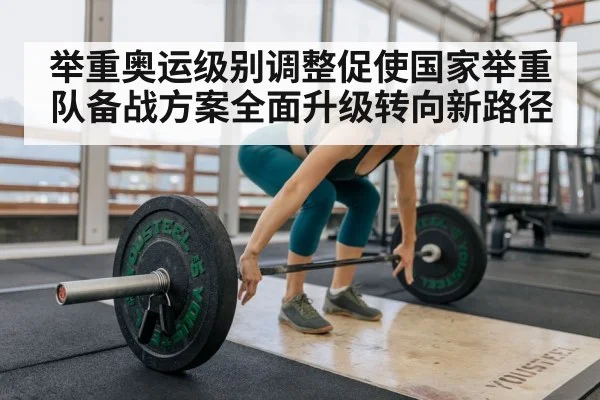 举重奥运级别调整促使国家举重队备战方案全面升级转向新路径