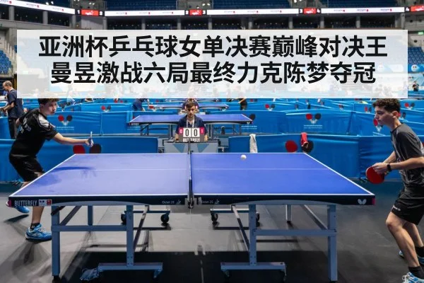 亚洲杯乒乓球女单决赛巅峰对决王曼昱激战六局最终力克陈梦夺冠
